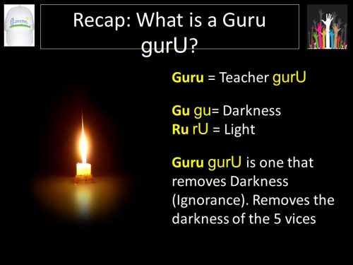 The word  guru literally means one who brings light amidst darkness: Gu meaning darkness and Ru meaning light. The guru quest is orchestrated through the guidance of the gurus. A guru is not an ordinary teacher or a prophet or even just a saintly poet. He is a spiritual torch endued with the jyothi (light) that illuminates the path to God; the path of liberation. The guru is the one who takes one from darkness into light. The guru is thus one who reveals the light in the the darkness . He is the person who takes away darkness and ignorance the and fills it with light. wisdom.